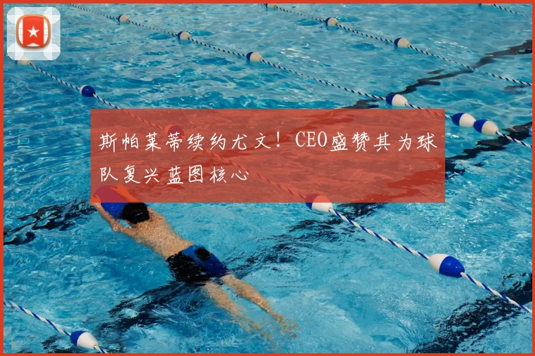 斯帕莱蒂续约尤文!CEO盛赞其为球队复兴蓝图核心