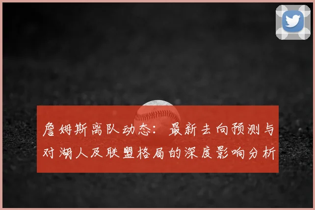 詹姆斯离队动态:最新去向预测与对湖人及联盟格局的深度影响分析