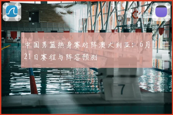 中国男篮热身赛对阵澳大利亚：6月21日赛程与阵容预测