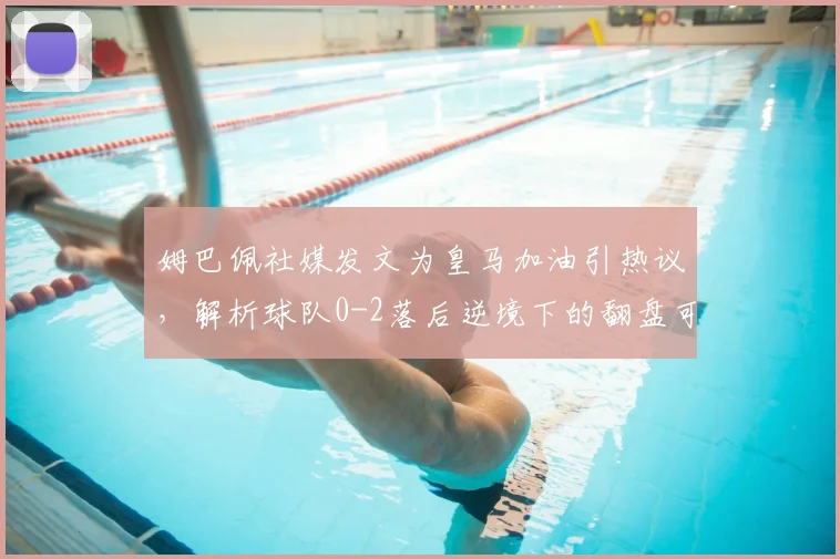 姆巴佩社媒发文为皇马加油引热议，解析球队0-2落后逆境下的翻盘可能与战术调整