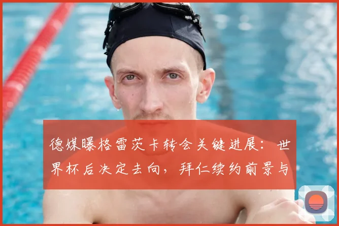 德媒曝格雷茨卡转会关键进展：世界杯后决定去向，拜仁续约前景与潜在下家分析