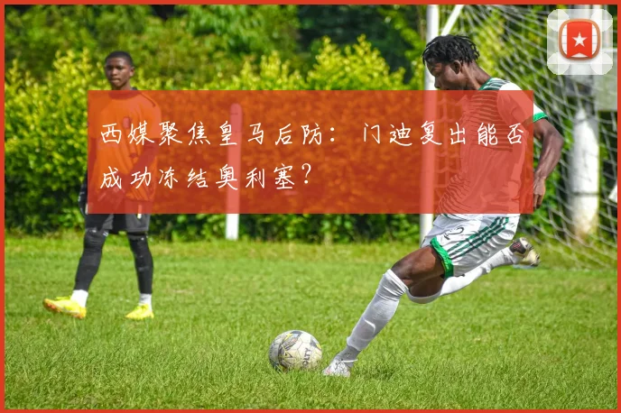 西媒聚焦皇马后防:门迪复出能否成功冻结奥利塞?