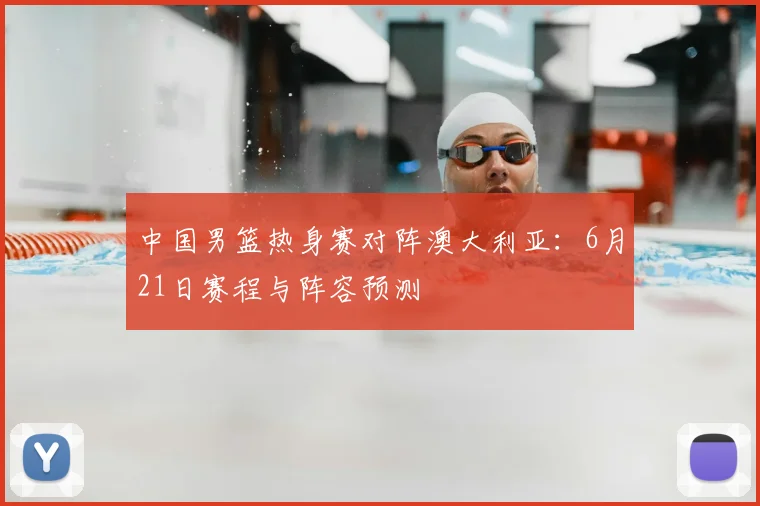 中国男篮热身赛对阵澳大利亚：6月21日赛程与阵容预测