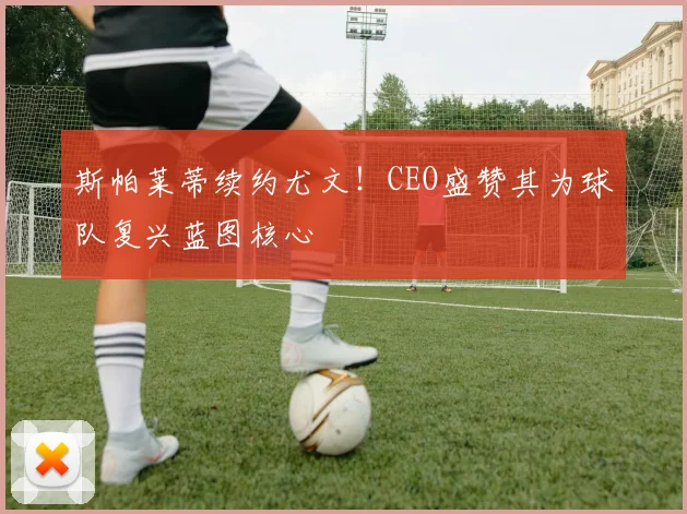 斯帕莱蒂续约尤文！CEO盛赞其为球队复兴蓝图核心
