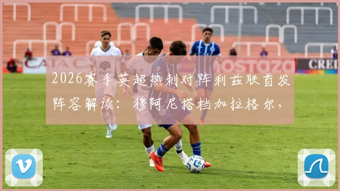 2026赛季英超热刺对阵利兹联首发阵容解读：穆阿尼搭档加拉格尔，勒温联手特尔，关键对位与战术看点分析