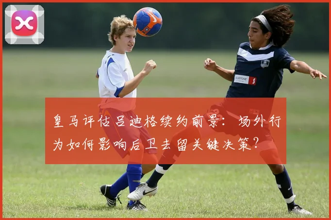 皇马评估吕迪格续约前景：场外行为如何影响后卫去留关键决策？