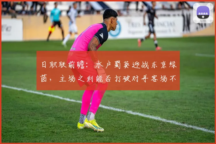 日职联前瞻：水户蜀葵迎战东京绿茵，主场之利能否打破对手客场不胜怪圈？